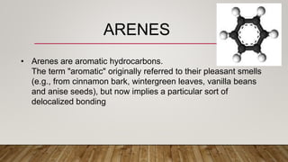• Arenes are aromatic hydrocarbons.
The term "aromatic" originally referred to their pleasant smells
(e.g., from cinnamon bark, wintergreen leaves, vanilla beans
and anise seeds), but now implies a particular sort of
delocalized bonding
ARENES
 
