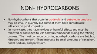 NON- HYDROCARBONS
• Non-hydrocarbons that occur in crude oils and petroleum products
may be small in quantity but some of them have considerable
influence on product quality.
• In many cases they have noxious or harmful effects and must be
removed or converted to less harmful compounds during the refining
process. The most common occurring non-hydrocarbons are Sulphur,
nitrogen, and oxygen. There may also be small amounts of vanadium,
nickel, sodium, and potassium.
 