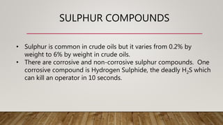 SULPHUR COMPOUNDS
• Sulphur is common in crude oils but it varies from 0.2% by
weight to 6% by weight in crude oils.
• There are corrosive and non-corrosive sulphur compounds. One
corrosive compound is Hydrogen Sulphide, the deadly H2S which
can kill an operator in 10 seconds.
 