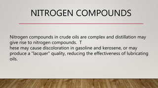 NITROGEN COMPOUNDS
Nitrogen compounds in crude oils are complex and distillation may
give rise to nitrogen compounds. T
hese may cause discoloration in gasoline and kerosene, or may
produce a "lacquer" quality, reducing the effectiveness of lubricating
oils.
 