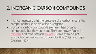 2. INORGANIC CARBON COMPOUNDS
• It is not necessary that the presence of a carbon means the
compound has to be classified as organic.
• Inorganic carbon compounds are rarer than organic
compounds, but they do occur. They are mostly found in
minerals and other natural sources, Some examples of
inorganic compounds are carbon disulfide (CS2), Hydrogen
Cyanide (HCN)
 