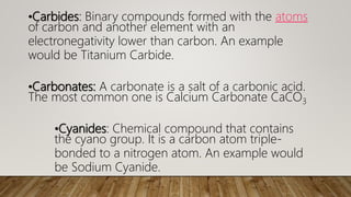 •Carbides: Binary compounds formed with the atoms
of carbon and another element with an
electronegativity lower than carbon. An example
would be Titanium Carbide.
•Carbonates: A carbonate is a salt of a carbonic acid.
The most common one is Calcium Carbonate CaCO3
•Cyanides: Chemical compound that contains
the cyano group. It is a carbon atom triple-
bonded to a nitrogen atom. An example would
be Sodium Cyanide.
 