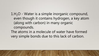 1.H2O - Water is a simple inorganic compound,
even though it contains hydrogen, a key atom
(along with carbon) in many organic
compounds.
The atoms in a molecule of water have formed
very simple bonds due to this lack of carbon.
 