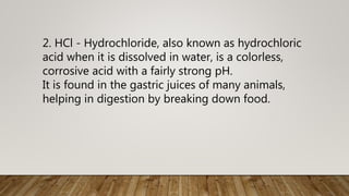 2. HCl - Hydrochloride, also known as hydrochloric
acid when it is dissolved in water, is a colorless,
corrosive acid with a fairly strong pH.
It is found in the gastric juices of many animals,
helping in digestion by breaking down food.
 