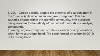 3. CO2 - Carbon dioxide, despite the presence of a carbon atom in
the formula, is classified as an inorganic compound. This has
caused a dispute within the scientific community, with questions
being raised as to the validity of our current methods of classifying
compounds.
Currently, organic compounds contain a carbon or a hydrocarbon,
which forms a stronger bond. The bond formed by carbon in CO2 is
not a strong bond.
 