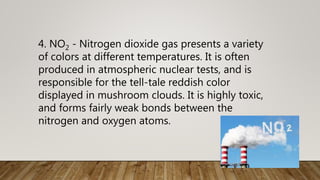 4. NO2 - Nitrogen dioxide gas presents a variety
of colors at different temperatures. It is often
produced in atmospheric nuclear tests, and is
responsible for the tell-tale reddish color
displayed in mushroom clouds. It is highly toxic,
and forms fairly weak bonds between the
nitrogen and oxygen atoms.
 