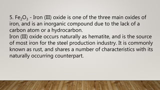 5. Fe2O3 - Iron (III) oxide is one of the three main oxides of
iron, and is an inorganic compound due to the lack of a
carbon atom or a hydrocarbon.
Iron (III) oxide occurs naturally as hematite, and is the source
of most iron for the steel production industry. It is commonly
known as rust, and shares a number of characteristics with its
naturally occurring counterpart.
 