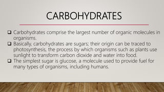 CARBOHYDRATES
 Carbohydrates comprise the largest number of organic molecules in
organisms.
 Basically, carbohydrates are sugars; their origin can be traced to
photosynthesis, the process by which organisms such as plants use
sunlight to transform carbon dioxide and water into food.
 The simplest sugar is glucose, a molecule used to provide fuel for
many types of organisms, including humans.
 
