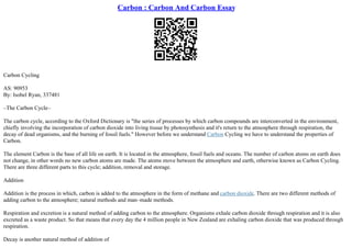 Carbon : Carbon And Carbon Essay
Carbon Cycling
AS: 90953
By: Isobel Ryan, 337481
–The Carbon Cycle–
The carbon cycle, according to the Oxford Dictionary is "the series of processes by which carbon compounds are interconverted in the environment,
chiefly involving the incorporation of carbon dioxide into living tissue by photosynthesis and it's return to the atmosphere through respiration, the
decay of dead organisms, and the burning of fossil fuels." However before we understand Carbon Cycling we have to understand the properties of
Carbon.
The element Carbon is the base of all life on earth. It is located in the atmosphere, fossil fuels and oceans. The number of carbon atoms on earth does
not change, in other words no new carbon atoms are made. The atoms move between the atmosphere and earth, otherwise known as Carbon Cycling.
There are three different parts to this cycle; addition, removal and storage.
Addition
Addition is the process in which, carbon is added to the atmosphere in the form of methane and carbon dioxide. There are two different methods of
adding carbon to the atmosphere; natural methods and man–made methods.
Respiration and excretion is a natural method of adding carbon to the atmosphere. Organisms exhale carbon dioxide through respiration and it is also
excreted as a waste product. So that means that every day the 4 million people in New Zealand are exhaling carbon dioxide that was produced through
respiration.
Decay is another natural method of addition of
 