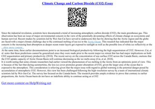 Climate Change and Carbon Dioxide (CO2) Essay
Since the industrial revolution, scientists have documented a trend of increasing atmospheric carbon dioxide (CO2), the main greenhouse gas. This
observation has been an issue of major environmental concern in the view of the potentially devastating effects of climate change on ecosystems and
human survival. Recent studies by scientists led by Wei–Jun Cai have served to underscore this fact by showing that the Arctic region and the globe
are faced with a major climate challenge due to the continued melting of sea ice in the Arctic Ocean. This research has indicated that the major
concern is the increasing heat absorption as deeper ocean water layers get exposed to sunlight as well as the possible loss of white ice reflectivity or the
...show more content...
At the same time, these earlier documentations point to an increased biological productivity following the high sequestration of CO2. However, Cai, et
al. notes that these predictions cannot be generalized since they were made prior to the recent major ice retreat that has had major implications on both
CO2 sequestration and primary productivity (2010). The recent survey on the concentration of sea–surface CO2 across the Canada Basin, cautions that
the CO2 uptake capacity of Arctic Ocean Basin will continue decreasing as the ice melts away (Cai, et al. 2010).
It is worth noting that some climate researchers had earlier viewed the phenomenon of ice melting in the Arctic from an optimistic point of view. This
is because of the fact that during summertime, the less ice cover promotes greater absorption of CO2, given the larger area of the ocean that is
exposed to the atmosphere. This consideration is relieving given that the major issue with regard to global warming is the potential danger posed by
accumulation of atmospheric CO2. However, this view has been challenged following the high–resolution survey by a team of international climate
scientists led by Wei–Jun Cai. The survey has focused on the Canada basin. The research provides ample evidence to prove that contrary to earlier
propositions, the Arctic Ocean basin do not have an indefinite ability to continue acting as a CO2
Get more content on HelpWriting.net
 
