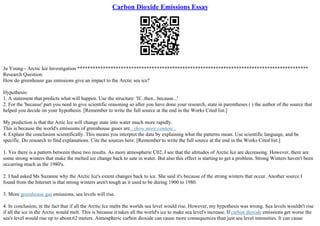 Carbon Dioxide Emissions Essay
Ju Young– Arctic Ice Investigation ******************************************************************************************
Research Question:
How do greenhouse gas emissions give an impact to the Arctic sea ice?
Hypothesis:
1. A statement that predicts what will happen. Use the structure: 'If...then...because...'
2. For the 'because' part you need to give scientific reasoning so after you have done your research, state in parentheses ( ) the author of the source that
helped you decide on your hypothesis. [Remember to write the full source at the end in the Works Cited list.]
My prediction is that the Artic Ice will change state into water much more rapidly.
This is because the world's emissions of greenhouse gases are...show more content...
4. Explain the conclusion scientifically. This means you interpret the data by explaining what the patterns mean. Use scientific language, and be
specific. Do research to find explanations. Cite the sources here. [Remember to write the full source at the end in the Works Cited list.]
1. Yes there is a pattern between these two results. As more atmospheric C02, I see that the altitudes of Arctic Ice are decreasing. However, there are
some strong winters that make the melted ice change back to sate in water. But also this effect is starting to get a problem. Strong Winters haven't been
occurring much as the 1980's.
2. I had asked Ms Suzanne why the Arctic Ice's extent changes back to ice. She said it's because of the strong winters that occur. Another source I
found from the Internet is that strong winters aren't tough as it used to be during 1900 to 1980.
3. More greenhouse gas emissions, sea levels will rise.
4. In conclusion, in the fact that if all the Arctic Ice melts the worlds sea level would rise. However, my hypothesis was wrong. Sea levels wouldn't rise
if all the ice in the Arctic would melt. This is because it takes all the world's ice to make sea level's increase. If carbon dioxide emissions get worse the
sea's level would rise up to about 62 meters. Atmospheric carbon dioxide can cause more consequences than just sea level intensities. It can cause
 