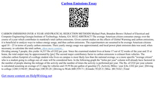 Carbon Emissions Essay
CARBON EMISSIONS OVER A YEAR AND PRATICAL REDUCTION METHODS Michael Pratt, Brandon Brown 1School of Electrical and
Computer Engineering Georgia Institute of Technology Atlanta, GA 30332 ABSTRACT The average American citizen consumes energy over the
course of a year which contributes to mankind's total carbon emissions. Given current studies on the effects of Global Warming and carbon emissions,
it is beneficial to analyze ways to reduce energy usage, and thus carbon emissions. The experimenters are assumed to be average American citizens
aged 18 – 25 in terms of yearly carbon emissions. Their yearly energy usage was approximated, and local power plant emission data was used, when
necessary, to calculate the total carbon...show more content...
Dividing among 5 people, this yields 14,537 lbs of CO2 per year. Since the examined student lives at home 17 out of 52 weeks of the year and 35 at
home, the total output may be approximated by [pic] The second major contributory factor to carbon emissions is exhaust from vehicles. The
vehicular carbon footprint of a college student who lives on campus is most likely less than the national average, so a more specific "average citizen"
who is a student going to college out–of–state will be considered here. In the following graph the "miles per year" column will already have factored in
the number of people sharing the mileage of the activity and the number of times the activity is performed per year. The lbs. of CO2 per year column
is calculated assuming an average of 21 mpg for vehicles and 19.59 lbs per gallon of gasoline [7]. |Activity |Miles / year |Lbs. CO2 per year | |Driving
to college |1280 |1194.05 | |Road trips |100 |93.28 | |Driving to Work |600 |559.71 | |Errands |70 |65.3 | |Misc. |80 |74.62 | |Total
Get more content on HelpWriting.net
 