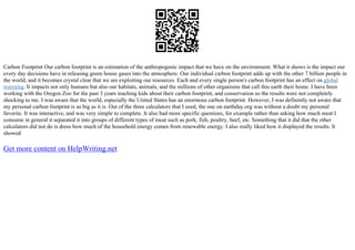 Carbon Footprint Our carbon footprint is an estimation of the anthropogenic impact that we have on the environment. What it shows is the impact our
every day decisions have in releasing green house gases into the atmosphere. Our individual carbon footprint adds up with the other 7 billion people in
the world, and it becomes crystal clear that we are exploiting our resources. Each and every single person's carbon footprint has an effect on global
warming. It impacts not only humans but also our habitats, animals, and the millions of other organisms that call this earth their home. I have been
working with the Oregon Zoo for the past 3 years teaching kids about their carbon footprint, and conservation so the results were not completely
shocking to me. I was aware that the world, especially the United States has an enormous carbon footprint. However, I was definintly not aware that
my personal carbon footprint is as big as it is. Out of the three calculators that I used, the one on earthday.org was without a doubt my personal
favorite. It was interactive, and was very simple to complete. It also had more specific questions, for example rather than asking how much meat I
consume in general it separated it into groups of different types of meat such as pork, fish, poultry, beef, etc. Something that it did that the other
calculators did not do is dress how much of the household energy comes from renewable energy. I also really liked how it displayed the results. It
showed
Get more content on HelpWriting.net
 