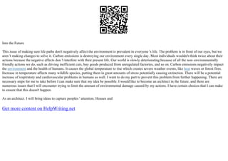 Into the Future
This issue of making sure life paths don't negatively affect the environment is prevalent in everyone 's life. The problem is in front of our eyes, but we
aren 't making changes to solve it. Carbon emissions is destroying our environment every single day. Most individuals wouldn't think twice about their
actions because the negative effects don 't interfere with their present life. Our world is slowly deteriorating because of all the non–environmentally
friendly actions we do, such as driving inefficient cars, buy goods produced from unregulated factories, and so on. Carbon emissions negatively impact
the environment and the health of humans. It causes the global temperature to rise which creates severe weather events, like heat waves or forest fires.
Increase in temperature affects many wildlife species, putting them in great amounts of stress potentially causing extinction. There will be a potential
increase of respiratory and cardiovascular problems in humans as well. I want to do my part to prevent this problem from further happening. There are
necessary steps for me to take before I can make sure that my idea be possible. I would like to become an architect in the future, and there are
numerous issues that I will encounter trying to limit the amount of environmental damage caused by my actions. I have certain choices that I can make
to ensure that this doesn't happen.
As an architect. I will bring ideas to capture peoples ' attention. Houses and
Get more content on HelpWriting.net
 
