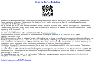 Essay On Carbon Emissions
A new report of a higher global average concentration of carbon dioxide emissions triggered calls for more drastic emission cuts at the upcoming
climate negotiations in Germany. The Greenhouse Gas Bulletin of the UN weather agency reported that CO2 emissions hit a global average
concentration of 403.3 parts per million.
It is up from 400 ppm in 2016 due to human activities and a strong El Nino event, according to The Guardian. The 3.3 ppm hike is higher than the
2.3 ppm increase in the last 12 months and the average yearly increase over the last 10 years of 2.08 ppm. It is also higher compared to the 2.7 ppm
jump during the El Nino year in 1998.
100 times faster increase
The report noted that the increase in the concentration of CO2 in the...show more content...
However, the failure of national governments to keep their promises is causing the momentum of the Paris accord in 2015 to wane.
Weakened international efforts
A UN Environment report, slated for release on Tuesday, will provide an idea on the gap between domestic commitments and international targets over
the 2 Celsius goal and likely beyond 3 Celsius. The decision of US President Donald Trump to quit the Paris accord weakened international efforts.
There is still time to reduce the emissions and keep some control, Dave Reay, a professor of carbon management at the University of Edinburg, said.
He added that the rise in the global average concentration of ppm should set alarm bells in the corridors of power.
Erik Solheim, the head of UN Environment, emphasized that the world is still emitting far too much CO2 which must be reversed. "What we need
now is global political will and a new sense of urgency," he said.
The yearly bulletin of WMO is based on observations from planes, monitoring vessels, and land stations to track the CO2 emissions since 1750. The
concentration levels it reports represent what remains in the atmosphere after the complex system of interactions among the atmosphere, cryosphere,
the oceans, and the biosphere.
The oceans take up about one–fourth of the total emissions. The biosphere takes another quarter which cuts the amount of carbon dioxide in the
atmosphere. Taalas stressed that CO2 stays in the
Get more content on HelpWriting.net
 
