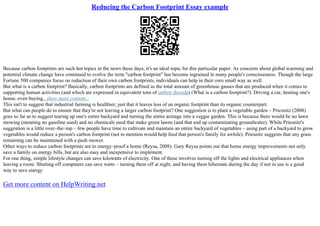 Reducing the Carbon Footprint Essay example
Because carbon footprints are such hot topics in the news these days, it's an ideal topic for this particular paper. As concerns about global warming and
potential climate change have continued to evolve the term "carbon footprint" has become ingrained in many people's consciousness. Though the large
Fortune 500 companies focus on reduction of their own carbon footprints, individuals can help in their own small way as well.
But what is a carbon footprint? Basically, carbon footprints are defined as the total amount of greenhouse gasses that are produced when it comes to
supporting human activities (and which are expressed in equivalent tons of carbon dioxide) (What is a carbon footprint?). Driving a car, heating one's
house, even buying...show more content...
This isn't to suggest that industrial farming is healthier; just that it leaves less of an organic footprint than its organic counterpart.
But what can people do to ensure that they're not leaving a larger carbon footprint? One suggestion is to plant a vegetable garden – Prieznitz (2008)
goes so far as to suggest tearing up one's entire backyard and turning the entire acreage into a veggie garden. This is because there would be no lawn
mowing (meaning no gasoline used) and no chemicals used that make green lawns (and that end up contaminating groundwater). While Priesnitz's
suggestion is a little over–the–top – few people have time to cultivate and maintain an entire backyard of vegetables – using part of a backyard to grow
vegetables would reduce a person's carbon footprint (not to mention would help feed that person's family for awhile). Priesnitz suggests that any grass
remaining can be maintained with a push mower.
Other ways to reduce carbon footprints are to energy–proof a home (Reysa, 2008). Gary Reysa points out that home energy improvements not only
save a family on energy bills, but are also easy and inexpensive to implement.
For one thing, simple lifestyle changes can save kilowatts of electricity. One of these involves turning off the lights and electrical appliances when
leaving a room. Shutting off computers can save watts – turning them off at night, and having them hibernate during the day if not in use is a good
way to save energy
Get more content on HelpWriting.net
 