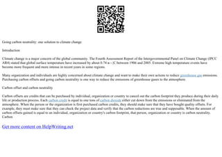 Going carbon neutrality: one solution to climate change
Introduction
Climate change is a major concern of the global community. The Fourth Assessment Report of the Intergovernmental Panel on Climate Change (IPCC
AR4) stated that global surface temperature have increased by about 0.74 в—¦C between 1906 and 2005. Extreme high temperature events have
become more frequent and more intense in recent years in some regions.
Many organization and individuals are highly concerned about climate change and want to make their own actions to reduce greenhouse gas emissions.
Purchasing carbon offsets and going carbon neutrality is one way to reduce the emissions of greenhouse gases to the atmosphere.
Carbon offset and carbon neutrality
Carbon offsets are credits that can be purchased by individual, organization or country to cancel out the carbon footprint they produce during their daily
life or production process. Each carbon credit is equal to one tons of carbon dioxide either cut down from the emissions or eliminated from the
atmosphere. When the person or the organization is first purchased carbon credits, they should make sure that they have bought quality offsets. For
example, they must make sure that they can check the project data and verify that the carbon reductions are true and supposable. When the amount of
carbon offsets gained is equal to an individual, organization or country's carbon footprint, that person, organization or country is carbon neutrality.
Carbon
Get more content on HelpWriting.net
 