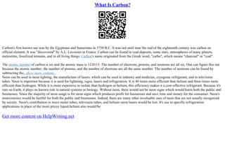 What Is Carbon?
Carbon's first known use was by the Egyptians and Sumerians in 3750 B.C. It was not until near the end of the eighteenth century was carbon an
official element. It was "discovered" by A.L. Lavoisier in France. Carbon can be found in coal deposits, some stars, atmospheres of many planets,
meteorites, fossilized remains, and in all living things. Carbon's name originated from the Greek word, "carbo", which means "charcoal" or "coal".
The atomic number of carbon is six and the atomic mass is 12.0115. The number of electrons, protons, and neutrons are all six. One can figure this out
because the atomic number, the number of protons, and the number of electrons are all the same number. The number of neutrons can be found by
subtracting the...show more content...
Neon can be used in neon lighting, the manufacture of lasers, which can be used in industry and medicine, cryogenic refrigerant, and in television
tubes. Neon is important because it is used for lightning, signs, lasers and refrigeration. It is 40 times more efficient than helium and three times more
efficient than hydrogen. While it is more expensive to isolate than hydrogen or helium, this efficiency makes it a cost–effective refrigerant. Because it's
rare on Earth, it plays no known role in natural systems or biology. Without neon, there would not be neon signs which would harm both the public and
businesses. Since the majority of neon usage is for neon signs which produces profit for businesses and save time and money for the consumer. Neon's
nonexistence would be hurtful for both the public and businesses. Indeed, there are many other invaluable uses of neon that are not usually recognized
by society. Neon's contribution in wave meter tubes, television tubes, and helium–neon lasers would be lost. It's use in specific refrigeration
applications in place of the more pricey liquid helium also would be
Get more content on HelpWriting.net
 