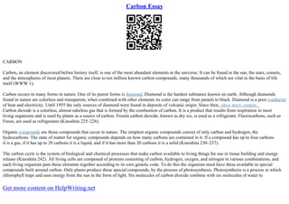 Carbon Essay
CARBON
Carbon, an element discovered before history itself, is one of the most abundant elements in the universe. It can be found in the sun, the stars, comets,
and the atmospheres of most planets. There are close to ten million known carbon compounds, many thousands of which are vital to the basis of life
itself (WWW 1).
Carbon occurs in many forms in nature. One of its purest forms is diamond. Diamond is the hardest substance known on earth. Although diamonds
found in nature are colorless and transparent, when combined with other elements its color can range from pastels to black. Diamond is a poor conductor
of heat and electricity. Until 1955 the only sources of diamond were found in deposits of volcanic origin. Since then...show more content...
Carbon dioxide is a colorless, almost odorless gas that is formed by the combustion of carbon. It is a product that results from respiration in most
living organisms and is used by plants as a source of carbon. Frozen carbon dioxide, known as dry ice, is used as a refrigerant. Fluorocarbons, such as
Freon, are used as refrigerants (Kinoshita 225–226).
Organic compounds are those compounds that occur in nature. The simplest organic compounds consist of only carbon and hydrogen, the
hydrocarbons. The state of matter for organic compounds depends on how many carbons are contained in it. If a compound has up to four carbons
it is a gas, if it has up to 20 carbons it is a liquid, and if it has more than 20 carbons it is a solid (Kinoshita 230–237).
The carbon cycle is the system of biological and chemical processes that make carbon available to living things for use in tissue building and energy
release (Kinoshita 242). All living cells are composed of proteins consisting of carbon, hydrogen, oxygen, and nitrogen in various combinations, and
each living organism puts these elements together according to its own genetic code. To do this the organism must have these available in special
compounds built around carbon. Only plants produce these special compounds, by the process of photosynthesis. Photosynthesis is a process in which
chlorophyll traps and uses energy from the sun in the form of light. Six molecules of carbon dioxide combine with six molecules of water to
Get more content on HelpWriting.net
 