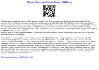 Climate Change and Carbon Dioxide (CO2) Essay
Climate change or colloquially known as global warming, now pose a new threat to civilization as the levels of greenhouse gases (GHG) are
soaring to new levels. The most significant contributor to greenhouse gasses would be Carbon Dioxide (Co2). The levels of Carbon Dioxide (Co2)
gas have risen to levels civilization has not seen before. As such, the effects of these levels are not known to civilization as data gathered from the ice
cores drilled in the Antarctica only shows data up to 650,000 years ago. However we can conclude that present CO2 concentrations are higher
compared to any time in the last 650,000 years (IPCC 2007). Current carbon dioxide concentrations are hovering around 389 parts per million (ppm) as
of September 2011,...show more content...
Therefore based on the worrying statistics above, we have to take precautionary measure to ensure the greenhouse gases, more specifically carbon
dioxide levels do not increase further.
In Australia, there is an emerging consensus that the government should take further actions to help mitigate and combat climate change. The
current most accepted policy by government is the introduction of a carbon tax followed by an ETS in 2015. However we are focusing on the
carbon tax in this essay and not the ETS. Here is a brief explanation of the dynamics of a carbon tax. A carbon tax is a tax on energy sources, which
emit carbon dioxide (Co2). Therefore, carbon taxes address the problem of negative externality. Externalities are the subsequent effects when
individual production or consumption of a particular good or service imposes costs or benefits on others. Therefore negative externalities are effects,
which pose harm to others without their direct interaction (Basic Economics 2011). However, usual market practices and transactions do not reflect
these cost and benefits in the prices involved in the transaction, or take into account in their transaction decision. Therefore this is a form of market
failure. By imposing a cost on these negative externalities, the hidden cost can be addressed. Ultimately the purpose of a carbon tax is to reduce
emissions of carbon dioxide and therefore reduce
Get more content on HelpWriting.net
 