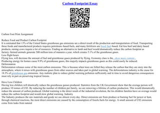 Carbon Footprint Essay
Carbon Foot Print Assignment
Reduce Food and Product Carbon Footprint
It is estimated that 13% of the United States greenhouse gas emissions are a direct result of the production and transportation of food. Transporting
these foods and manufactured products requires petroleum–based fuels, and many fertilizers are fossil fuel–based. Eat less beef and dairy based
products, raising cows require a lot of resources. Finding an alternative to lamb and beef would dramatically reduce the carbon footprint as
factory–farmed animals generate 500 million tons of manures a year, which creates 5.1% of the greenhouse gases.
Less flight hours
Flying less, will decrease the amount of fuel and greenhouse gases produced by flying. Economy class is the...show more content...
Producing energy for homes cause 9.9% of greenhouse gases, this majorly impacts greenhouse gases as this could easily be reduced.
Deforestation
Deforestation releases some of the most carbon emissions. This is because when trees are felled they release the carbon that they are story into the
atmosphere, where it mixes with greenhouse gases from other sources and takes part in global warming. The deforestations industry is the cause for
18.3% of greenhouse gas emissions. Any realistic plan to reduce global warming pollution sufficiently and in time to avoid dangerous consequences
must rely in part on preserving tropical forests.
Have Less Children
Having less children will drastically reduce the greenhouse gasses produced. Statistics from the UK Government show that the average person will
produce 10 tonnes of C02. By reducing the number of children per family, we are removing a lifetime of carbon production. This would dramatically
reduce the amount of carbon produced. Global warming is the direct result of the industrial revolution, the les children families have on average would
reduce the carbon footprint and would slow global warming. Industry
The Industry produces the raw materials and goods we use almost every day. Direct emissions are from produce or burning fuel for power or heat,
through chemical reactions, the most direct emissions are caused by the consumption of fossils fuels for energy. A small amount of C02 emissions
come from leaks from natural
 