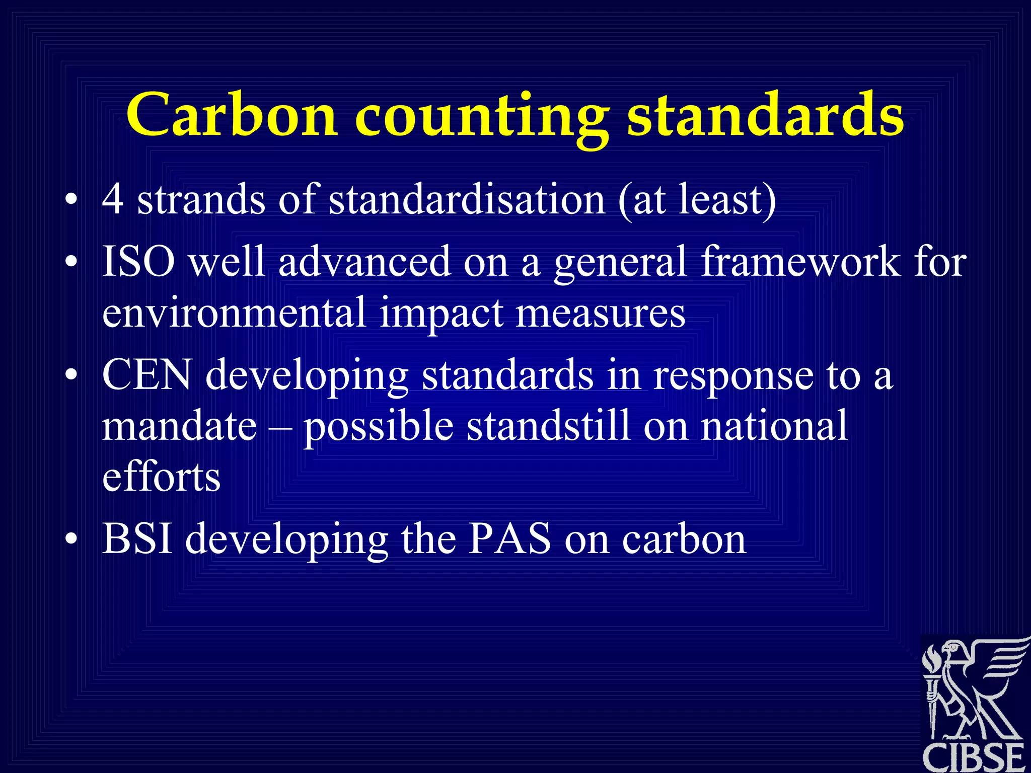 Carbon counting standards 4 strands of standardisation (at least) ISO well advanced on a general framework for environmental impact measures CEN developing standards in response to a mandate – possible standstill on national efforts BSI developing the PAS on carbon 
