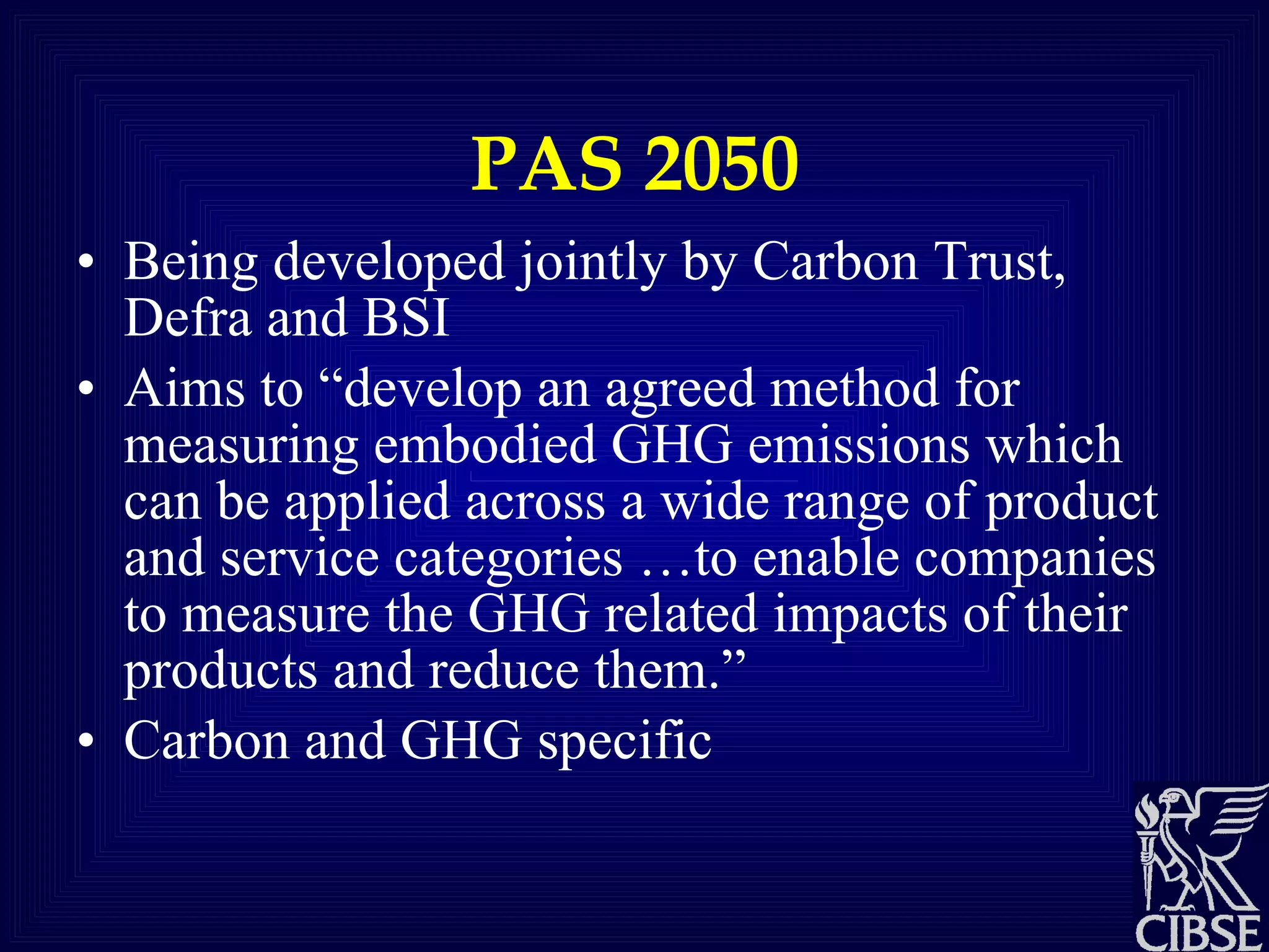 PAS 2050 Being developed jointly by Carbon Trust, Defra and BSI Aims to “develop an agreed method for measuring embodied GHG emissions which can be applied across a wide range of product and service categories …to enable companies to measure the GHG related impacts of their products and reduce them.” Carbon and GHG specific 