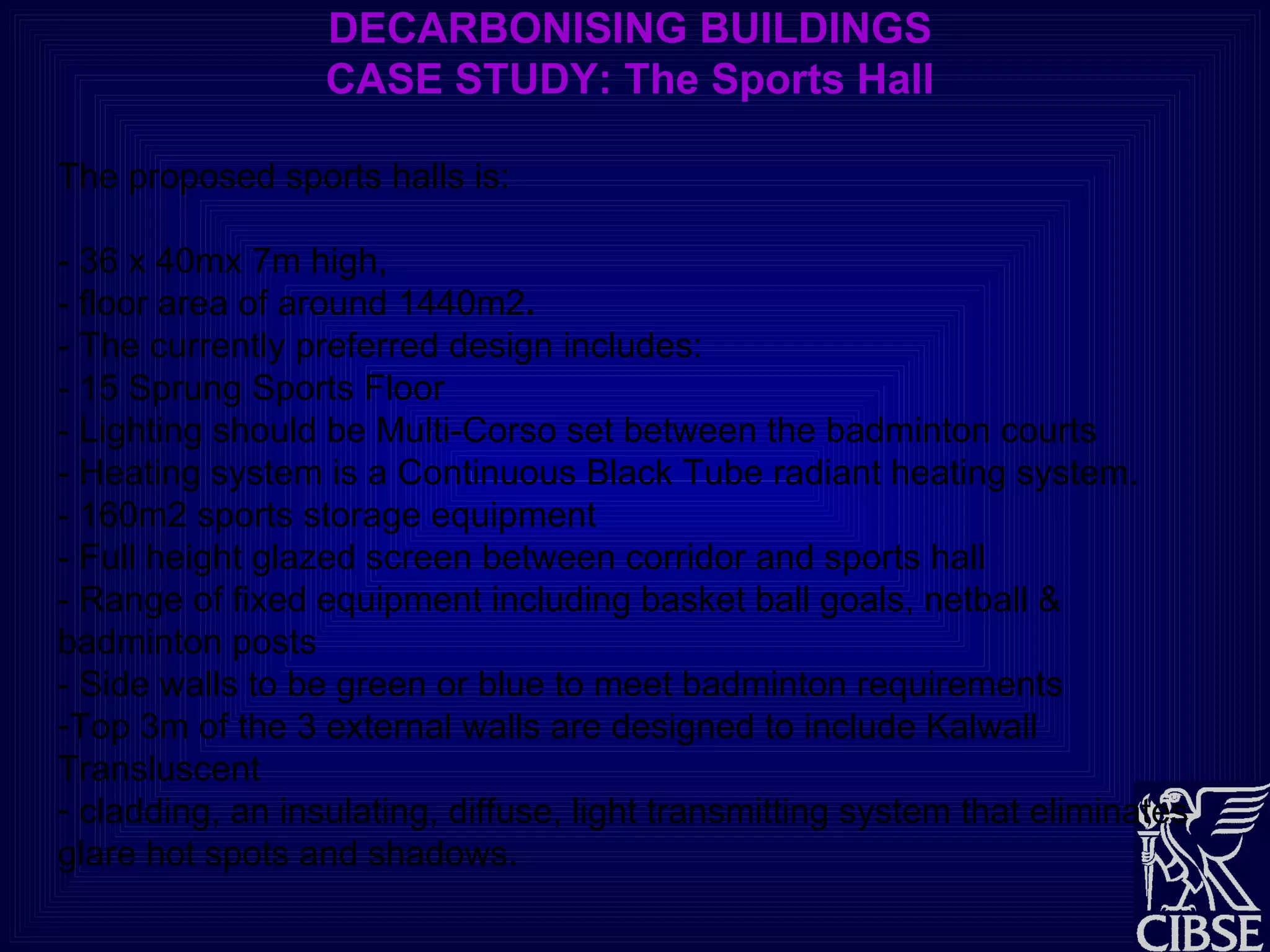 DECARBONISING BUILDINGS CASE STUDY: The Sports Hall The proposed sports halls is: - 36 x 40mx 7m high,  - floor area of around 1440m2 . - The currently preferred design includes: - 15 Sprung Sports Floor  - Lighting should be Multi-Corso set between the badminton courts - Heating system is a Continuous Black Tube radiant heating system. - 160m2 sports storage equipment - Full height glazed screen between corridor and sports hall - Range of fixed equipment including basket ball goals, netball &  badminton posts - Side walls to be green or blue to meet badminton requirements Top 3m of the 3 external walls are designed to include Kalwall Transluscent cladding, an insulating, diffuse, light transmitting system that eliminates glare hot spots and shadows. 