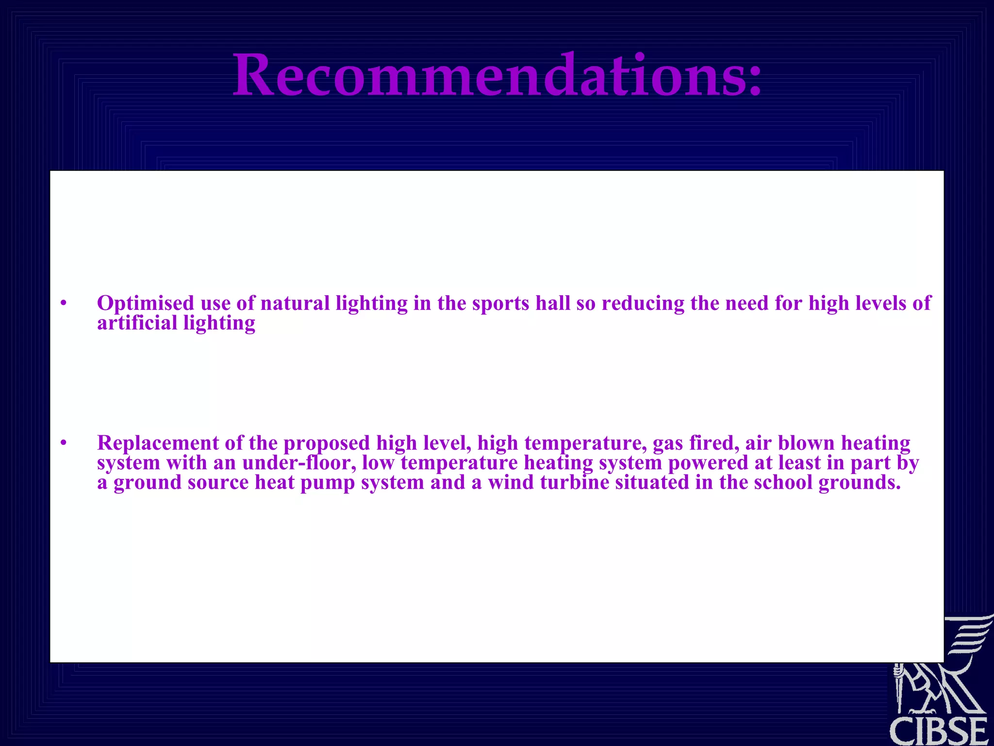 Recommendations: High the thermal efficiency of the structure of the sports hall through the use of good levels of insulation in north, south and east walls, elimination of air-infiltration through the building envelope and robust construction. Optimised use of natural lighting in the sports hall so reducing the need for high levels of artificial lighting .  Naturally ventilated sports hall, eliminating the need for mechanical cooling and provision of fresh air.  Replacement of the proposed high level, high temperature, gas fired, air blown heating system with an under-floor, low temperature heating system powered at least in part by a ground source heat pump system and a wind turbine situated in the school grounds.  Install a roof mounted solar hot water system to provide part of the high temperature water supply needed for the changing room facilities. 