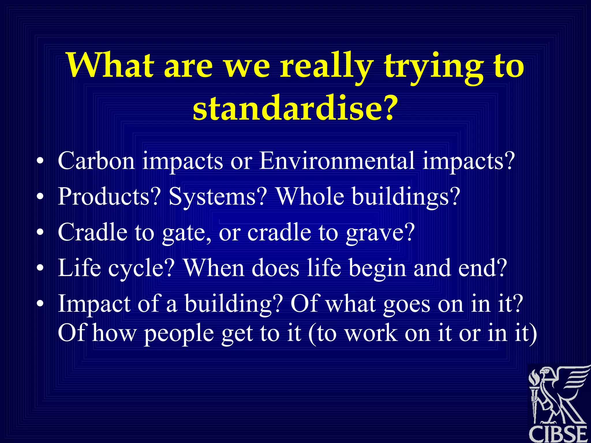 What are we really trying to standardise? Carbon impacts or Environmental impacts? Products? Systems? Whole buildings? Cradle to gate, or cradle to grave?  Life cycle? When does life begin and end? Impact of a building? Of what goes on in it? Of how people get to it (to work on it or in it) 