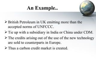 An Example.. British Petroleum in UK emitting more than the accepted norms of UNFCCC. Tie up with a subsidiary in India or China under CDM. The credits arising out of the use of the new technology are sold to counterparts in Europe. Thus a carbon credit market is created. 