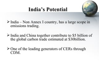 India’s Potential India – Non Annex I country, has a large scope in emissions trading. India and China together contribute to $5 billion of the global carbon trade estimated at $30billion. One of the leading generators of CERs through CDM. 