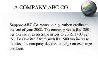 Suppose  ABC Co.  wants to buy carbon credits at the end of year 2008. The current price is Rs.1300 per ton and it expects the prices to up Rs.1400 per ton .To save itself from such Rs.1500 ton increase in price, the company decides to hedge on exchange platform. A COMPANY ABC CO. 
