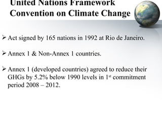 United Nations Framework Convention on Climate Change Act signed by 165 nations in 1992 at Rio de Janeiro. Annex 1 & Non-Annex 1 countries.  Annex 1 (developed countries) agreed to reduce their GHGs by 5.2% below 1990 levels in 1 st  commitment period 2008 – 2012. 