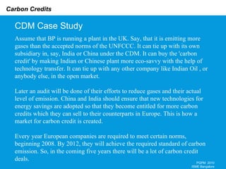 CDM Case Study PGPM  2010 ISME Bangalore Assume that BP is running a plant in the UK. Say, that it is emitting more gases than the accepted norms of the UNFCCC. It can tie up with its own subsidiary in, say, India or China under the CDM. It can buy the 'carbon credit' by making Indian or Chinese plant more eco-savvy with the help of technology transfer. It can tie up with any other company like Indian Oil , or anybody else, in the open market. Later an audit will be done of their efforts to reduce gases and their actual level of emission. China and India should ensure that new technologies for energy savings are adopted so that they become entitled for more carbon credits which they can sell to their counterparts in Europe. This is how a market for carbon credit is created. Every year European companies are required to meet certain norms, beginning 2008. By 2012, they will achieve the required standard of carbon emission. So, in the coming five years there will be a lot of carbon credit deals. 