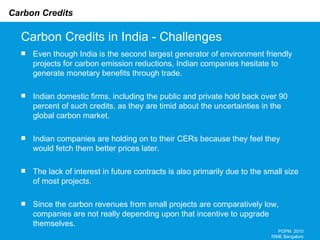 Carbon Credits in India - Challenges PGPM  2010 ISME Bangalore Even though India is the second largest generator of environment friendly projects for carbon emission reductions, Indian companies hesitate to generate monetary benefits through trade.  Indian domestic firms, including the public and private hold back over 90 percent of such credits, as they are timid about the uncertainties in the global carbon market.  Indian companies are holding on to their CERs because they feel they would fetch them better prices later.  The lack of interest in future contracts is also primarily due to the small size of most projects. Since the carbon revenues from small projects are comparatively low, companies are not really depending upon that incentive to upgrade themselves.  