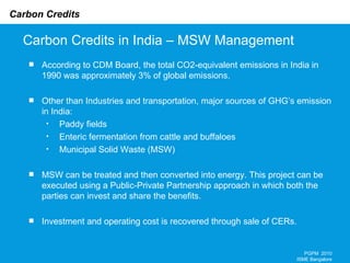 Carbon Credits in India – MSW Management PGPM  2010 ISME Bangalore According to CDM Board, the total CO2-equivalent emissions in India in 1990 was approximately 3% of global emissions. Other than Industries and transportation, major sources of GHG’s emission in India: Paddy fields Enteric fermentation from cattle and buffaloes Municipal Solid Waste (MSW) MSW can be treated and then converted into energy. This project can be executed using a Public-Private Partnership approach in which both the parties can invest and share the benefits. Investment and operating cost is recovered through sale of CERs.   