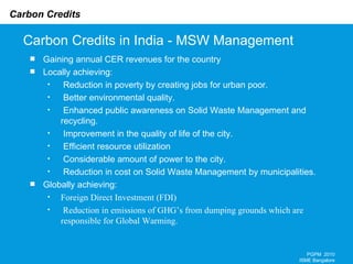 Carbon Credits in India - MSW Management PGPM  2010 ISME Bangalore Gaining annual CER revenues for the country Locally achieving: Reduction in poverty by creating jobs for urban poor. Better environmental quality. Enhanced public awareness on Solid Waste Management and recycling. Improvement in the quality of life of the city. Efficient resource utilization Considerable amount of power to the city. Reduction in cost on Solid Waste Management by municipalities. Globally achieving: Foreign Direct Investment (FDI) Reduction in emissions of GHG’s from dumping grounds which are responsible for Global Warming.     