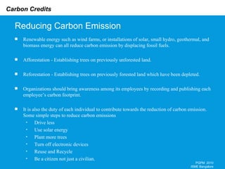 Reducing Carbon Emission PGPM  2010 ISME Bangalore Renewable energy such as wind farms, or installations of solar, small hydro, geothermal, and biomass energy can all reduce carbon emission by displacing fossil fuels. Afforestation - Establishing trees on previously unforested land. Reforestation - Establishing trees on previously forested land which have been depleted. Organizations should bring awareness among its employees by recording and publishing each employee’s carbon footprint.  It is also the duty of each individual to contribute towards the reduction of carbon emission. Some simple steps to reduce carbon emissions Drive less Use solar energy Plant more trees Turn off electronic devices Reuse and Recycle Be a citizen not just a civilian.  