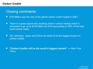 Closing comments $ 60 Billion was the size of the global carbon credit market in 2007. There is a great opportunity awaiting India in carbon trading which is estimated to go up to $100 billion by 2010 accounting to 25% of the total world carbon trade.  US, Germany, Japan and China are likely to be the biggest buyers of carbon credits “ Carbon Credits will be the world’s biggest market!” ---  New York Tim es  PGPM  2010 ISME Bangalore 