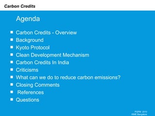 Agenda Carbon Credits - Overview Background Kyoto Protocol Clean Development Mechanism Carbon Credits In India  Criticisms What can we do to reduce carbon emissions? Closing Comments References Questions PGPM  2010 ISME Bangalore 
