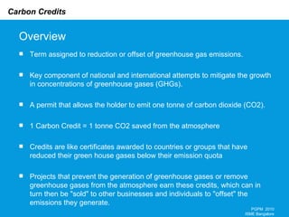 Overview Term assigned to reduction or offset of greenhouse gas emissions. Key component of national and international attempts to mitigate the growth in concentrations of greenhouse gases (GHGs).  A permit that allows the holder to emit one tonne of carbon dioxide (CO2).  1 Carbon Credit = 1 tonne CO2 saved from the atmosphere Credits are like certificates awarded to countries or groups that have reduced their green house gases below their emission quota Projects that prevent the generation of greenhouse gases or remove greenhouse gases from the atmosphere earn these credits, which can in turn then be "sold" to other businesses and individuals to "offset" the emissions they generate.  PGPM  2010 ISME Bangalore 