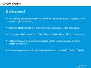 Background As nations have progressed we have been emitting carbon, or gases which result in global warming. Burning of fossil fuels is a major source of industrial GHGs emissions. The major GHGs are CO2 , CH4 , Nitrous Oxide, Hydro Fluoro Carbons etc GHGs increase the atmospheric ability to trap infrared energy and thus affect the climate .  Increasing awareness for controlling emissions  resulted in Carbon Credits. PGPM  2010 ISME Bangalore 