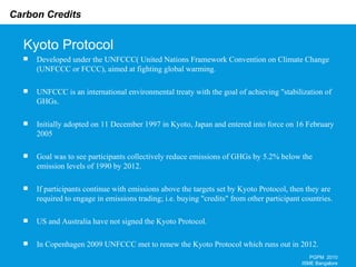 Kyoto Protocol PGPM  2010 ISME Bangalore Developed under the UNFCCC( United Nations Framework Convention on Climate Change (UNFCCC or FCCC), aimed at fighting global warming.  UNFCCC is an international environmental treaty with the goal of achieving "stabilization of GHGs . Initially adopted on 11 December 1997 in Kyoto, Japan and entered into force on 16 February 2005 Goal was to see participants collectively reduce emissions of GHGs by 5.2% below the emission levels of 1990 by 2012. If participants continue with emissions above the targets set by Kyoto Protocol, then they are required to engage in emissions trading; i.e. buying "credits" from other participant countries. US and Australia have not signed the Kyoto Protocol. In Copenhagen 2009 UNFCCC met to renew the Kyoto Protocol which runs out in 2012. 