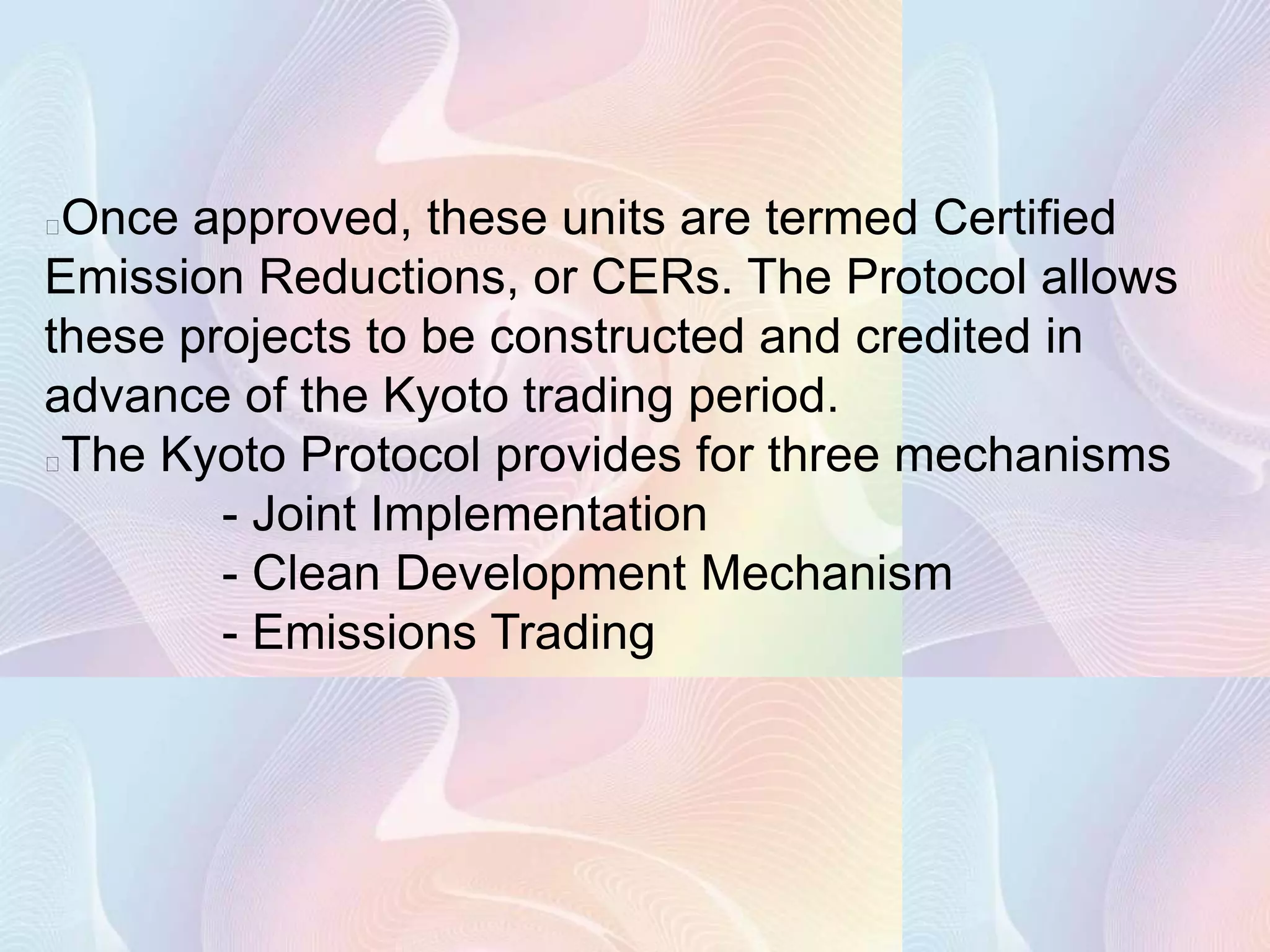 Once approved, these units are termed Certified
Emission Reductions, or CERs. The Protocol allows
these projects to be constructed and credited in
advance of the Kyoto trading period.
The Kyoto Protocol provides for three mechanisms
        - Joint Implementation
        - Clean Development Mechanism
        - Emissions Trading
 