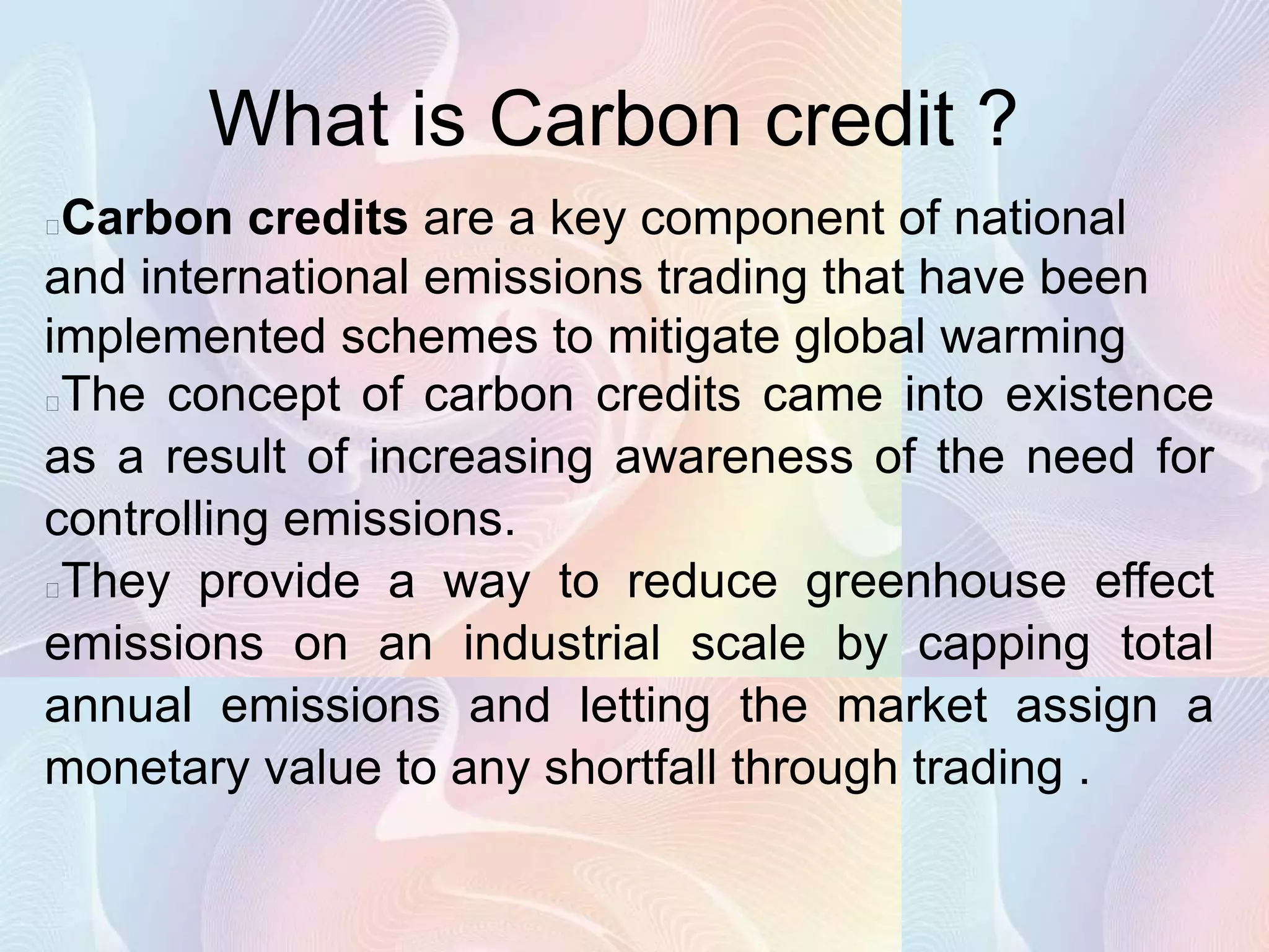 What is Carbon credit ?
Carbon credits are a key component of national
and international emissions trading that have been
implemented schemes to mitigate global warming
The concept of carbon credits came into existence
as a result of increasing awareness of the need for
controlling emissions.
They provide a way to reduce greenhouse effect
emissions on an industrial scale by capping total
annual emissions and letting the market assign a
monetary value to any shortfall through trading .
 