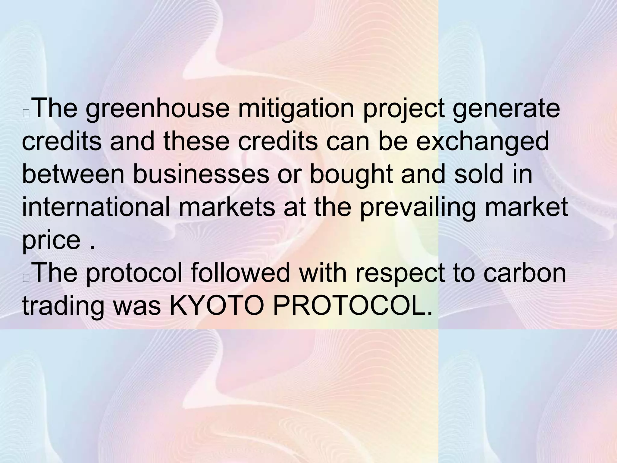 The greenhouse mitigation project generate
credits and these credits can be exchanged
between businesses or bought and sold in
international markets at the prevailing market
price .
The protocol followed with respect to carbon
trading was KYOTO PROTOCOL.
 