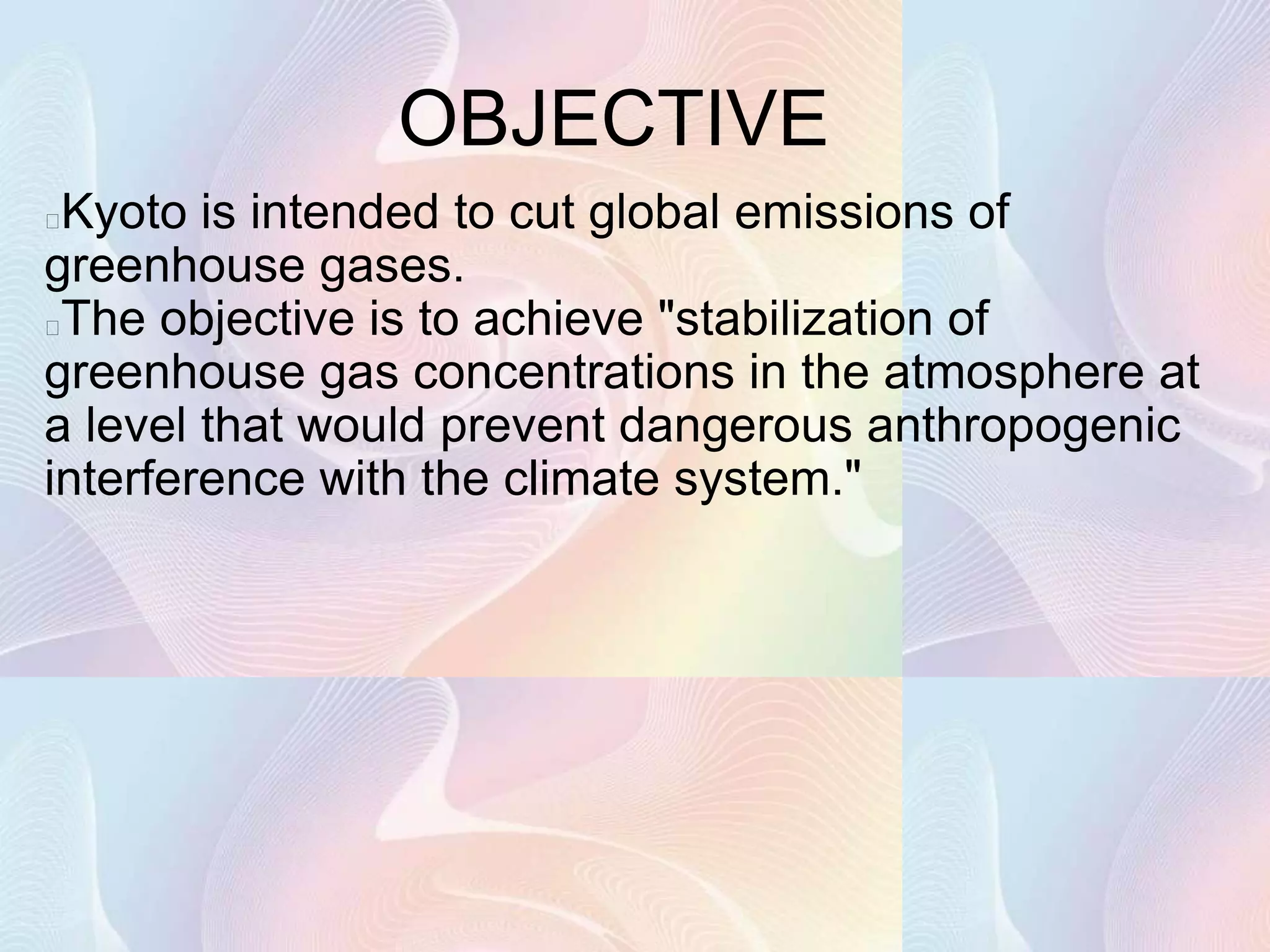 OBJECTIVE
Kyoto is intended to cut global emissions of
greenhouse gases.
The objective is to achieve "stabilization of
greenhouse gas concentrations in the atmosphere at
a level that would prevent dangerous anthropogenic
interference with the climate system."
 