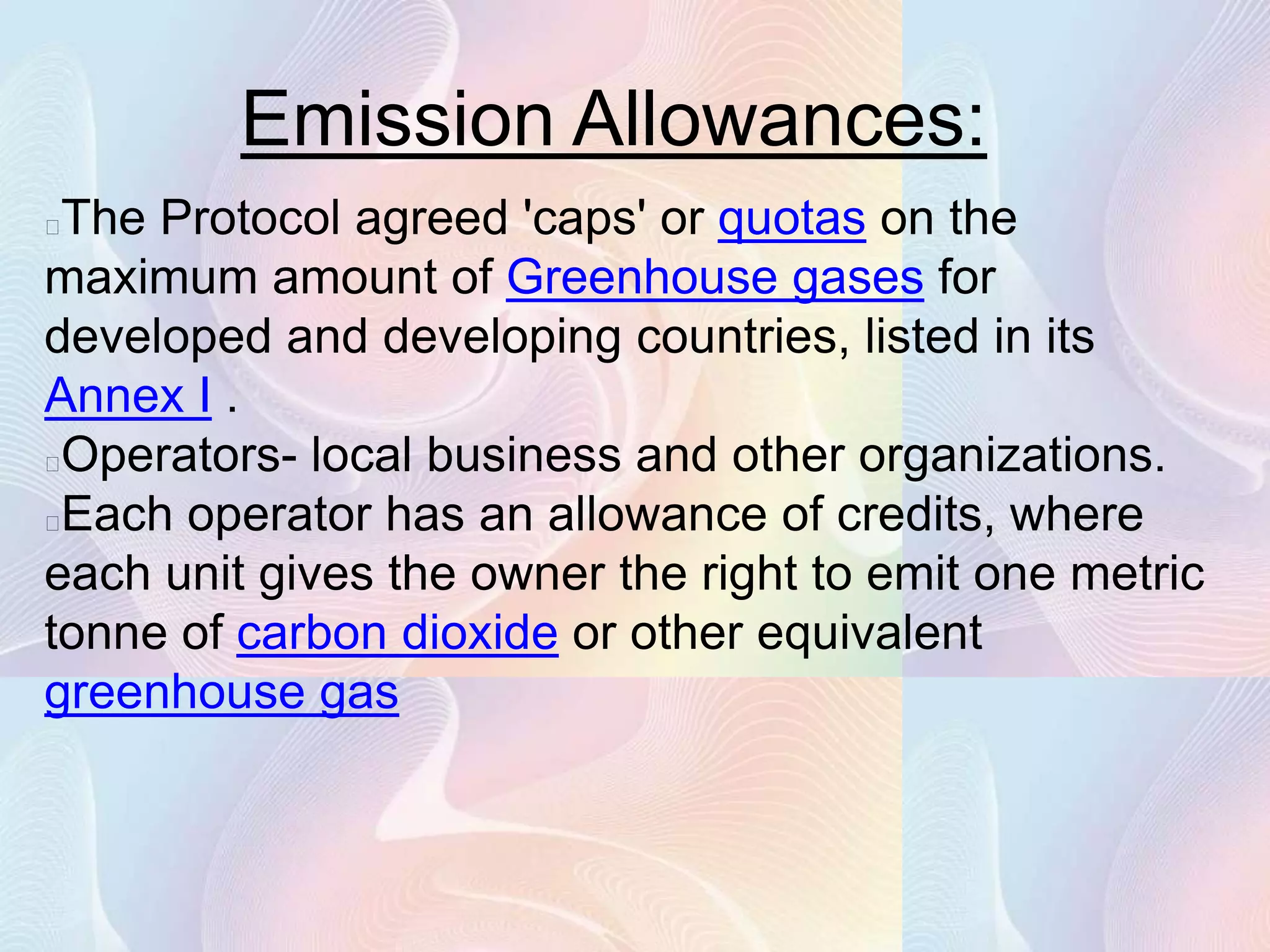 Emission Allowances:
The Protocol agreed 'caps' or quotas on the
maximum amount of Greenhouse gases for
developed and developing countries, listed in its
Annex I .
Operators- local business and other organizations.
Each operator has an allowance of credits, where
each unit gives the owner the right to emit one metric
tonne of carbon dioxide or other equivalent
greenhouse gas
 