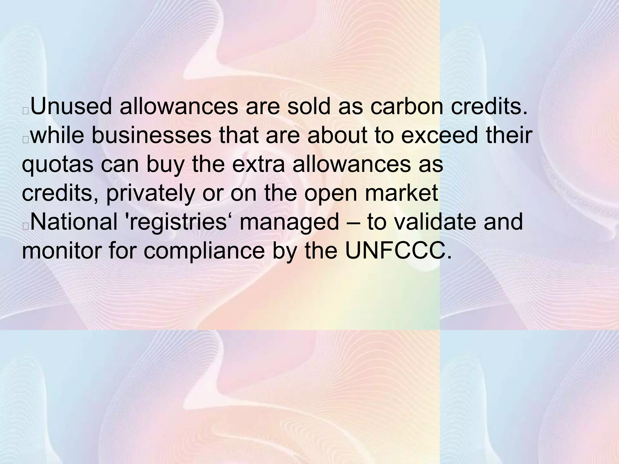 Unused allowances are sold as carbon credits.
while businesses that are about to exceed their
quotas can buy the extra allowances as
credits, privately or on the open market
National 'registries‘ managed – to validate and
monitor for compliance by the UNFCCC.
 